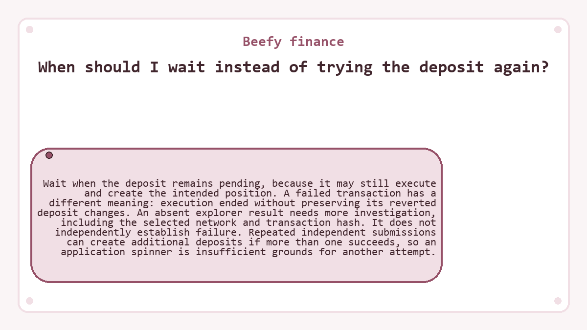 When should I wait instead of trying the deposit again?: Wait when the deposit remains pending, because it may still execute and create the intended position. A failed transaction has a different meaning: execution ended without preserving its reverted deposit changes. An absent explorer result needs more investigation, including the selected network and transaction hash. It does not independently establish failure. Repeated independent submissions can create additional deposits if more than one succeeds, so an application spinner is insufficient grounds for another attempt.